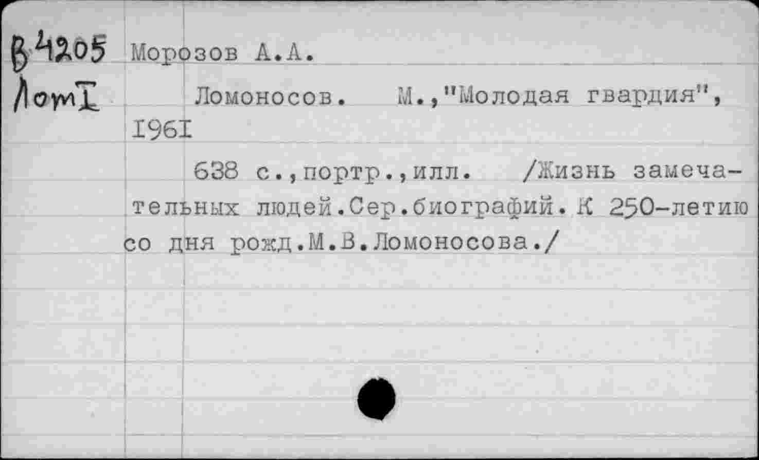 ﻿Морозов А.Л.
Ломоносов. М.,"Молодая гвардия", 1961
638 с.,портр.,илл. /Жизнь замечательных людей.Сер.биографий.К 250-летию со дня рожд.М.В.Ломоносова./